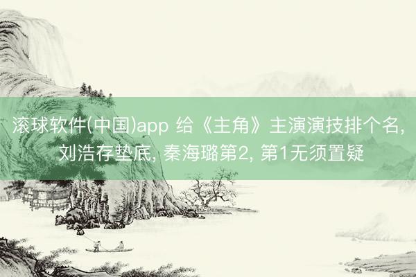 滚球软件(中国)app 给《主角》主演演技排个名， 刘浩存垫底， 秦海璐第2， 第1无须置疑