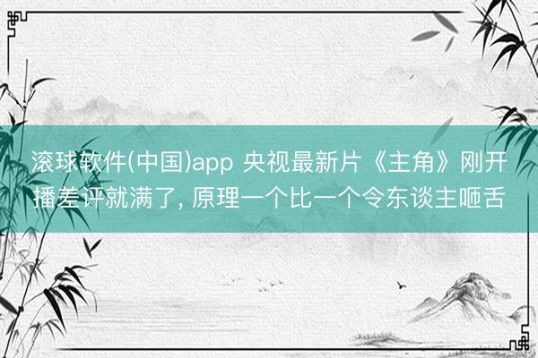 滚球软件(中国)app 央视最新片《主角》刚开播差评就满了， 原理一个比一个令东谈主咂舌