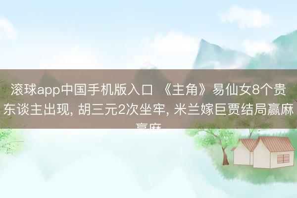 滚球app中国手机版入口 《主角》易仙女8个贵东谈主出现， 胡三元2次坐牢， 米兰嫁巨贾结局赢麻
