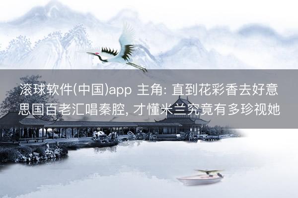 滚球软件(中国)app 主角: 直到花彩香去好意思国百老汇唱秦腔， 才懂米兰究竟有多珍视她