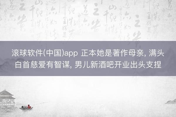 滚球软件(中国)app 正本她是著作母亲， 满头白首慈爱有智谋， 男儿新酒吧开业出头支捏