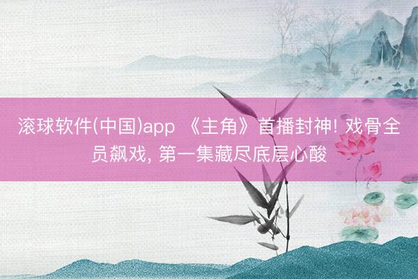 滚球软件(中国)app 《主角》首播封神! 戏骨全员飙戏， 第一集藏尽底层心酸