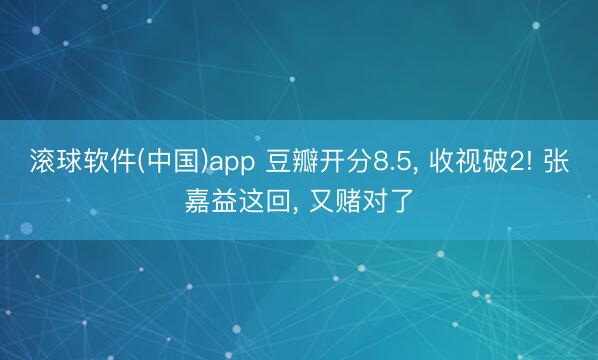 滚球软件(中国)app 豆瓣开分8.5， 收视破2! 张嘉益这回， 又赌对了