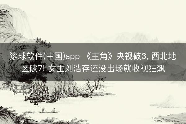 滚球软件(中国)app 《主角》央视破3， 西北地区破7! 女主刘浩存还没出场就收视狂飙