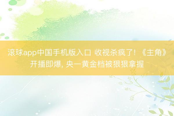 滚球app中国手机版入口 收视杀疯了! 《主角》开播即爆， 央一黄金档被狠狠拿握