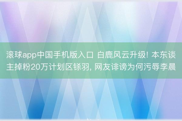 滚球app中国手机版入口 白鹿风云升级! 本东谈主掉粉20万计划区铩羽， 网友诽谤为何污辱李晨