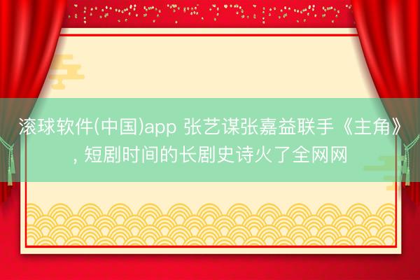 滚球软件(中国)app 张艺谋张嘉益联手《主角》， 短剧时间的长剧史诗火了全网网