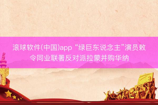 滚球软件(中国)app “绿巨东说念主”演员敕令同业联署反对派拉蒙并购华纳