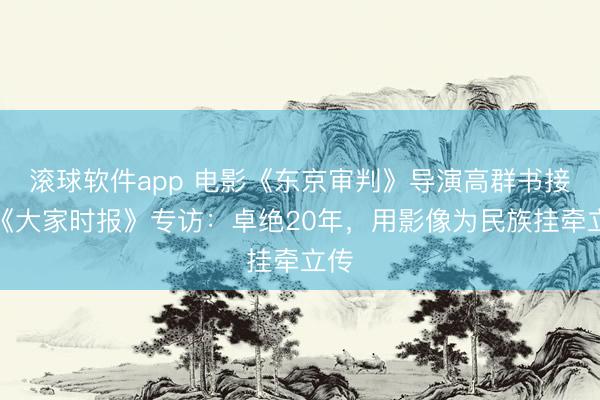 滚球软件app 电影《东京审判》导演高群书接受《大家时报》专访：卓绝20年，用影像为民族挂牵立传