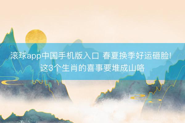 滚球app中国手机版入口 春夏换季好运砸脸! 这3个生肖的喜事要堆成山咯