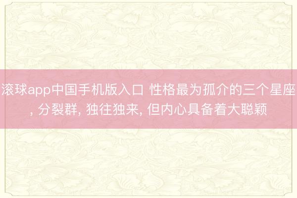 滚球app中国手机版入口 性格最为孤介的三个星座， 分裂群， 独往独来， 但内心具备着大聪颖