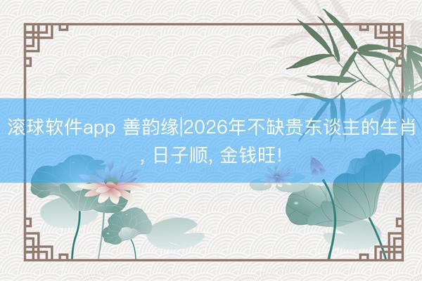 滚球软件app 善韵缘|2026年不缺贵东谈主的生肖， 日子顺， 金钱旺!