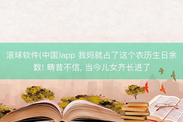 滚球软件(中国)app 我妈就占了这个农历生日余数! 畴昔不信， 当今儿女齐长进了