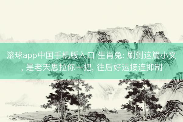 滚球app中国手机版入口 生肖兔: 刷到这篇小文， 是老天思拉你一把， 往后好运接连抑制