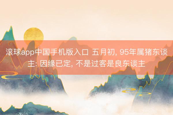 滚球app中国手机版入口 五月初， 95年属猪东谈主: 因缘已定， 不是过客是良东谈主