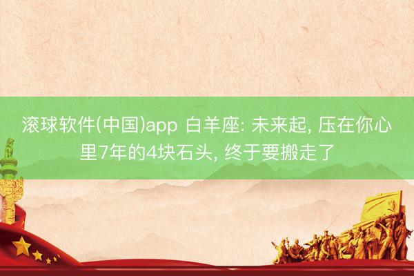 滚球软件(中国)app 白羊座: 未来起， 压在你心里7年的4块石头， 终于要搬走了