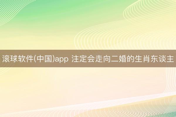 滚球软件(中国)app 注定会走向二婚的生肖东谈主
