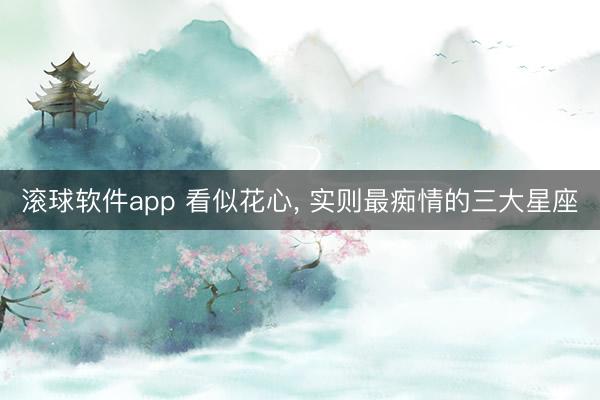 滚球软件app 看似花心， 实则最痴情的三大星座