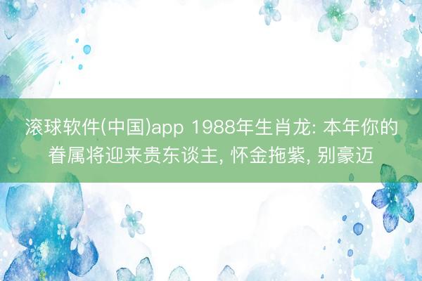 滚球软件(中国)app 1988年生肖龙: 本年你的眷属将迎来贵东谈主， 怀金拖紫， 别豪迈