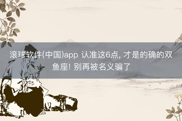 滚球软件(中国)app 认准这6点, 才是的确的双鱼座! 别再被名义骗了