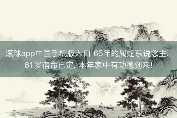 滚球app中国手机版入口 65年的属蛇东说念主， 61岁宿命已定， 本年家中有功德到来!