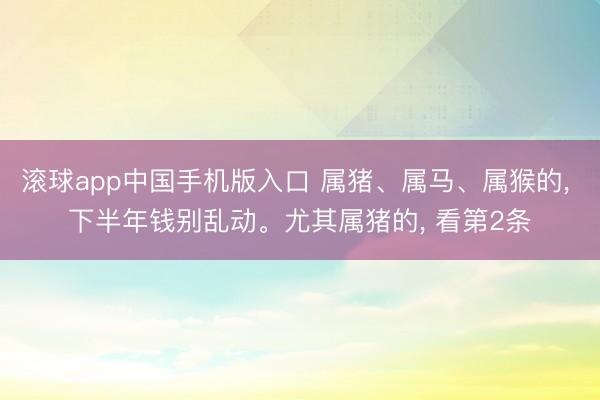滚球app中国手机版入口 属猪、属马、属猴的, 下半年钱别乱动。尤其属猪的, 看第2条