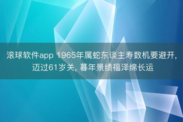 滚球软件app 1965年属蛇东谈主寿数机要避开, 迈过61岁关, 暮年景绩福泽绵长运