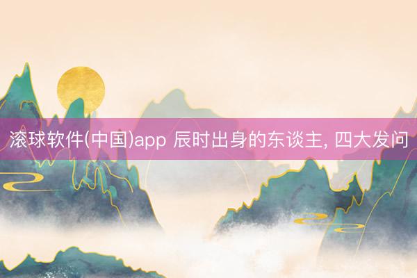 滚球软件(中国)app 辰时出身的东谈主， 四大发问
