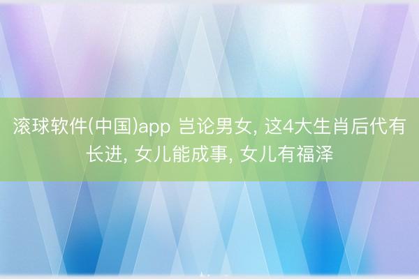 滚球软件(中国)app 岂论男女， 这4大生肖后代有长进， 女儿能成事， 女儿有福泽