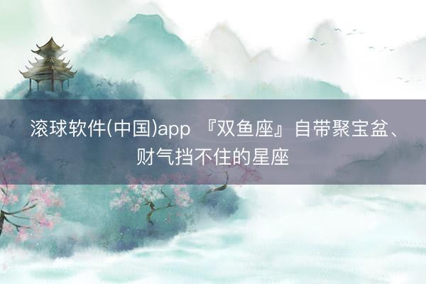滚球软件(中国)app 『双鱼座』自带聚宝盆、财气挡不住的星座