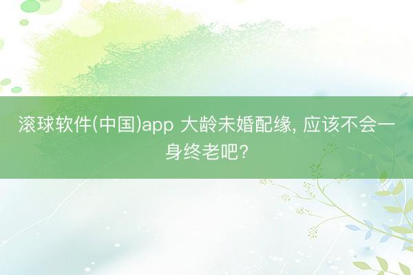滚球软件(中国)app 大龄未婚配缘, 应该不会一身终老吧?
