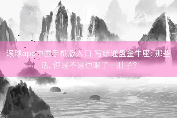 滚球app中国手机版入口 写给通盘金牛座: 那些话, 你是不是也咽了一肚子?