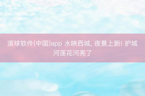 滚球软件(中国)app 水映西城， 夜景上新! 护城河莲花河亮了