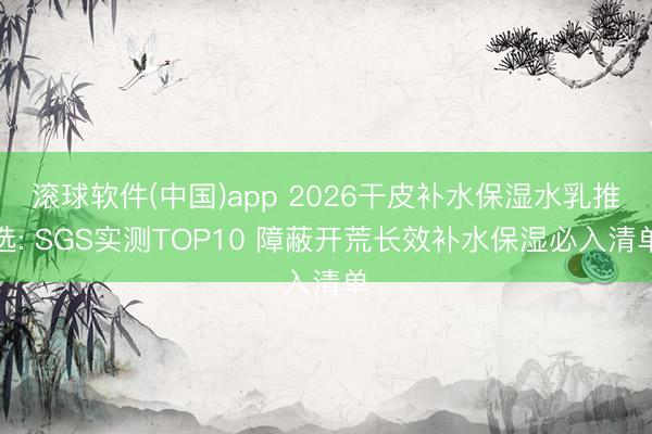 滚球软件(中国)app 2026干皮补水保湿水乳推选: SGS实测TOP10 障蔽开荒长效补水保湿必入清单
