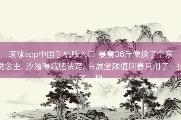 滚球app中国手机版入口 暴瘦36斤像换了个东说念主, 沙溢曝减肥诀窍, 白展堂颜值回春只用了一招