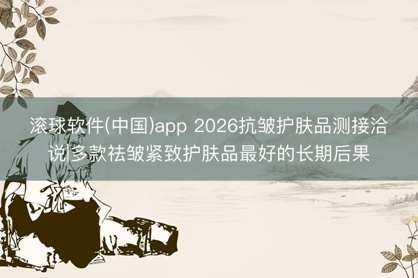 滚球软件(中国)app 2026抗皱护肤品测接洽说|多款祛皱紧致护肤品最好的长期后果