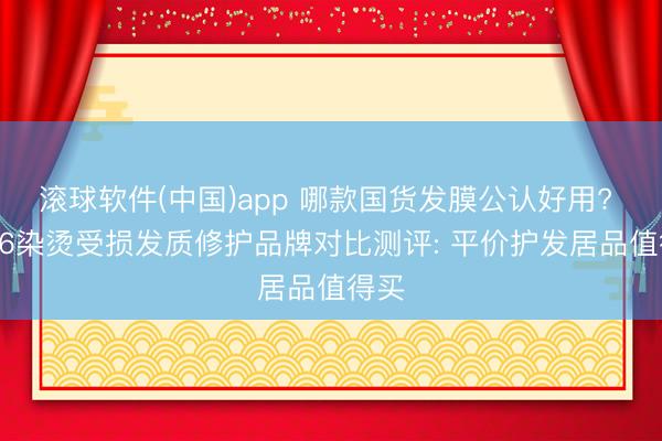 滚球软件(中国)app 哪款国货发膜公认好用? 2026染烫受损发质修护品牌对比测评: 平价护发居品值得买