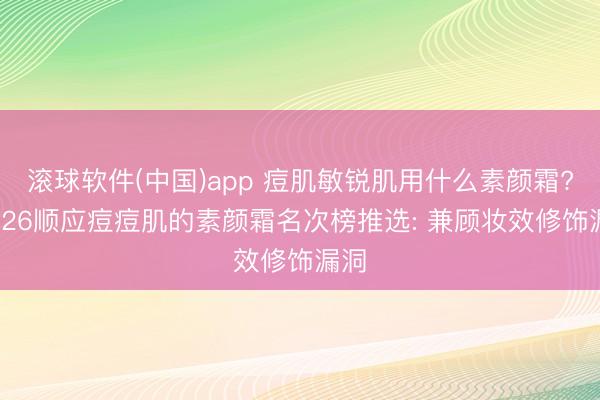 滚球软件(中国)app 痘肌敏锐肌用什么素颜霜? 2026顺应痘痘肌的素颜霜名次榜推选: 兼顾妆效修饰漏洞