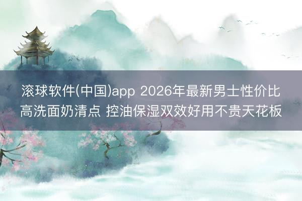 滚球软件(中国)app 2026年最新男士性价比高洗面奶清点 控油保湿双效好用不贵天花板