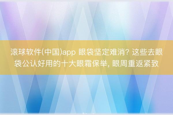 滚球软件(中国)app 眼袋坚定难消? 这些去眼袋公认好用的十大眼霜保举， 眼周重返紧致