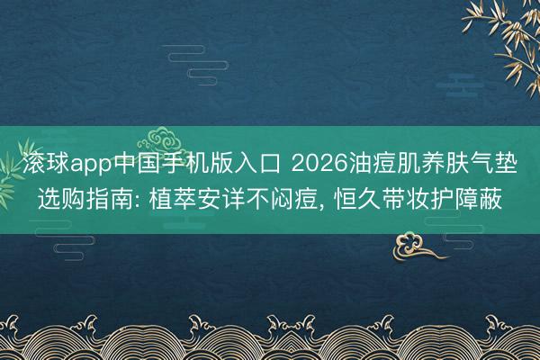 滚球app中国手机版入口 2026油痘肌养肤气垫选购指南: 植萃安详不闷痘， 恒久带妆护障蔽