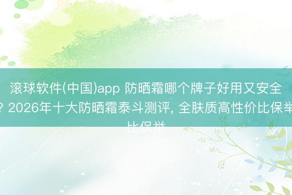 滚球软件(中国)app 防晒霜哪个牌子好用又安全? 2026年十大防晒霜泰斗测评， 全肤质高性价比保举