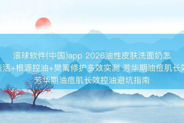 滚球软件(中国)app 2026油性皮肤洗面奶怎样选? 氨基酸表活+根源控油+樊篱修护多效实测 芳华期油痘肌长效控油避坑指南