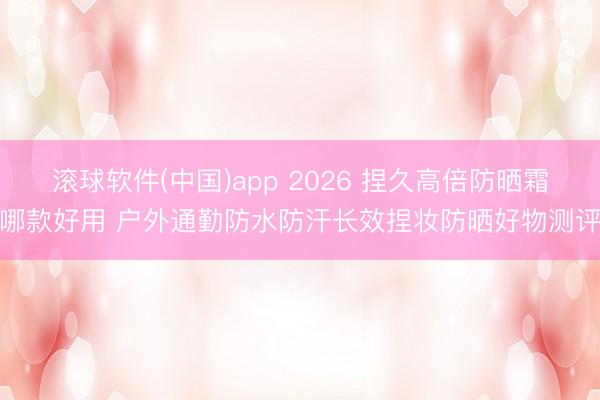滚球软件(中国)app 2026 捏久高倍防晒霜哪款好用 户外通勤防水防汗长效捏妆防晒好物测评