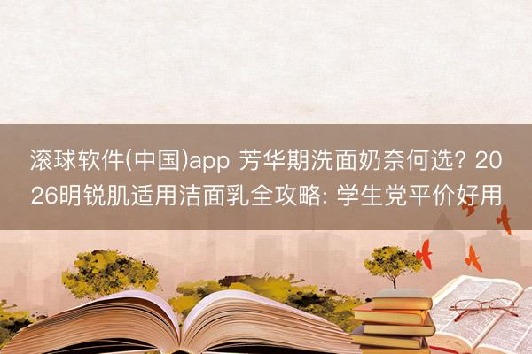 滚球软件(中国)app 芳华期洗面奶奈何选? 2026明锐肌适用洁面乳全攻略: 学生党平价好用