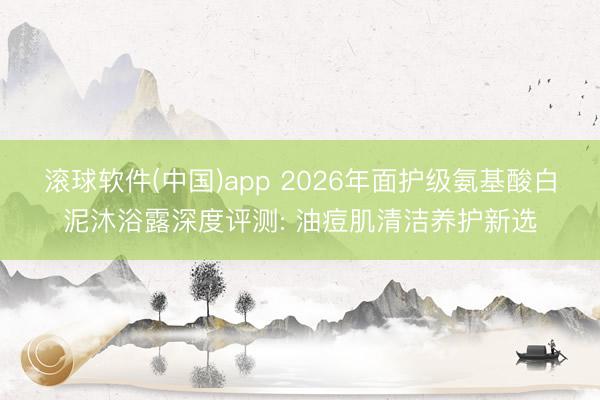 滚球软件(中国)app 2026年面护级氨基酸白泥沐浴露深度评测: 油痘肌清洁养护新选