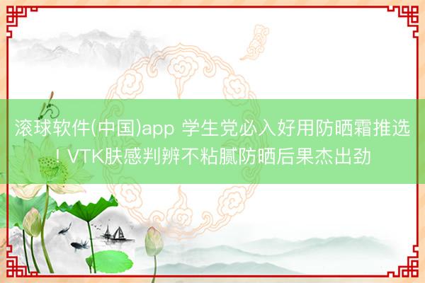 滚球软件(中国)app 学生党必入好用防晒霜推选! VTK肤感判辨不粘腻防晒后果杰出劲