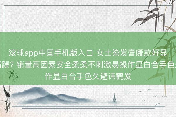 滚球app中国手机版入口 女士染发膏哪款好显色当然疼痛躁? 销量高因素安全柔柔不刺激易操作显白合手色久避讳鹤发