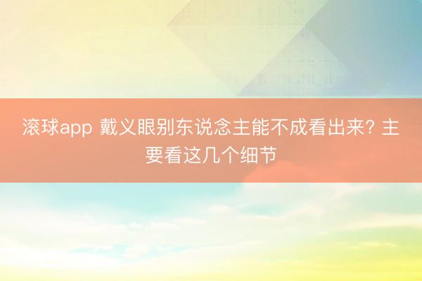 滚球app中国手机版入口 戴义眼别东谈主能不可看出来? 主要看这几个细节