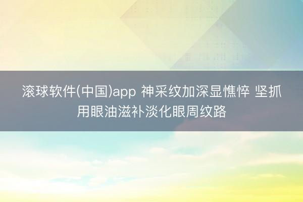 滚球软件(中国)app 神采纹加深显憔悴 坚抓用眼油滋补淡化眼周纹路
